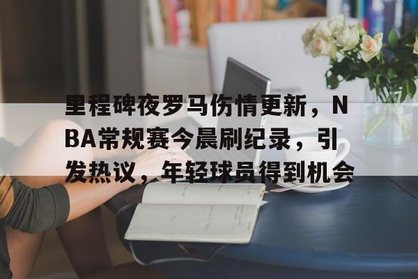 里程碑夜罗马伤情更新,NBA常规赛今晨刷纪录,引发热议,年轻球员得到机会的简单介绍 里程碑夜罗马伤情更新,NBA常规赛今晨刷纪录,引发热议,年轻球员得到机会的简单介绍