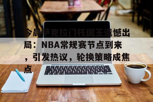 kaiyun-关于今晨萨克拉门托国王遗憾出局：NBA常规赛节点到来，引发热议，轮换策略成焦点的信息