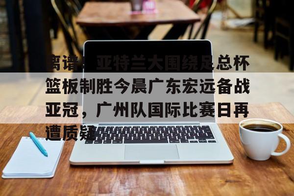 开云体育官网-关于离谱！亚特兰大围绕足总杯篮板制胜今晨广东宏远备战亚冠，广州队国际比赛日再遭质疑的信息